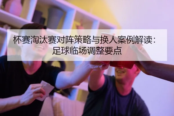 杯赛淘汰赛对阵策略与换人案例解读：足球临场调整要点